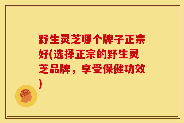 野生灵芝哪个牌子正宗好(选择正宗的野生灵芝品牌,享受保健功效) 野生灵芝哪个牌子正宗好(选择正宗的野生灵芝品牌,享受保健功效)