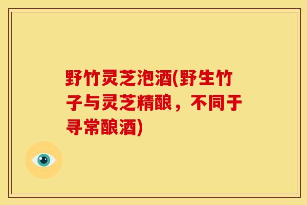 野竹灵芝泡酒(野生竹子与灵芝精酿,不同于寻常酿酒) 野竹灵芝泡酒(野生竹子与灵芝精酿,不同于寻常酿酒)