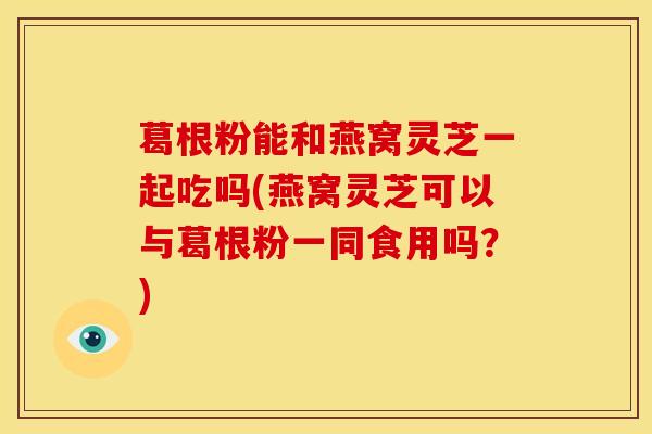 葛根粉能和燕窝灵芝一起吃吗(燕窝灵芝可以与葛根粉一同食用吗?) 葛根粉能和燕窝灵芝一起吃吗(燕窝灵芝可以与葛根粉一同食用吗?)