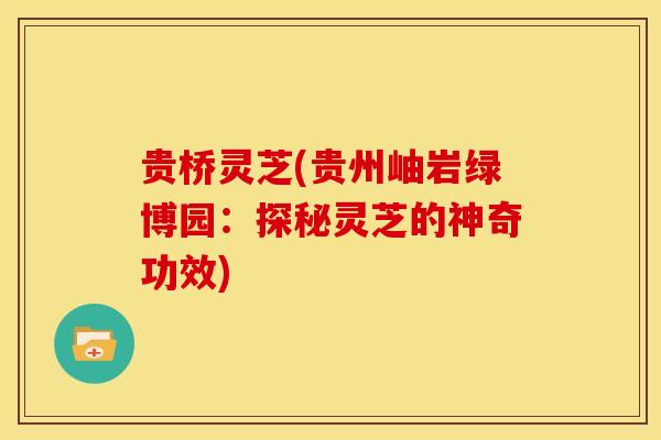 贵桥灵芝(贵州岫岩绿博园:探秘灵芝的神奇功效) 贵桥灵芝(贵州岫岩绿博园:探秘灵芝的神奇功效)