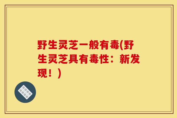 野生灵芝一般有毒(野生灵芝具有毒性:新发现!) 野生灵芝一般有毒(野生灵芝具有毒性:新发现!)