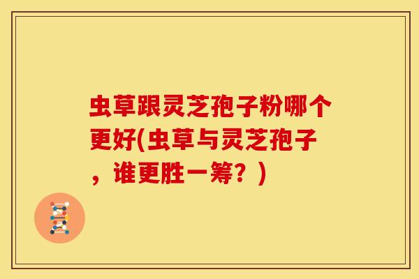 虫草跟灵芝孢子粉哪个更好(虫草与灵芝孢子，谁更胜一筹？)