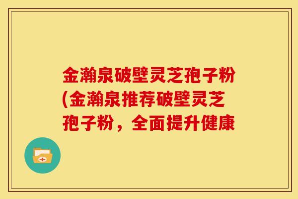 金瀚泉破壁灵芝孢子粉(金瀚泉推荐破壁灵芝孢子粉,全面提升健康 金瀚泉破壁灵芝孢子粉(金瀚泉推荐破壁灵芝孢子粉,全面提升健康