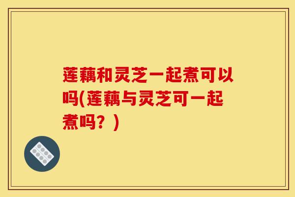 莲藕和灵芝一起煮可以吗(莲藕与灵芝可一起煮吗？)