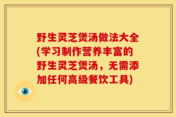 野生灵芝煲汤做法大全(学习制作营养丰富的野生灵芝煲汤,无需添加任何高级餐饮工具) 野生灵芝煲汤做法大全(学习制作营养丰富的野生灵芝煲汤,无需添加任何高级餐饮工具)