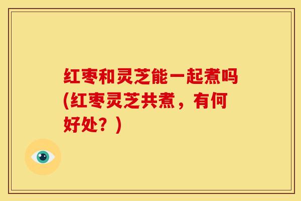 红枣和灵芝能一起煮吗(红枣灵芝共煮,有何好处?) 红枣和灵芝能一起煮吗(红枣灵芝共煮,有何好处?)