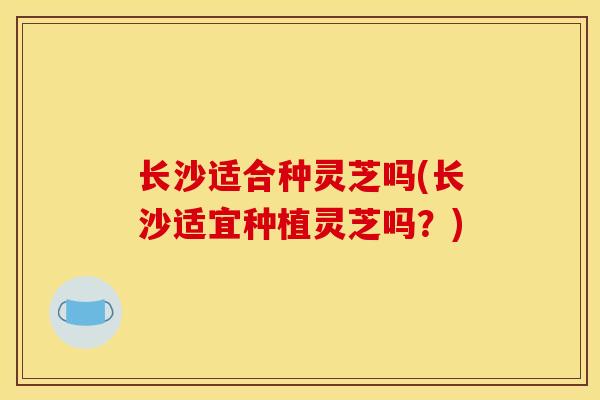 长沙适合种灵芝吗(长沙适宜种植灵芝吗?) 长沙适合种灵芝吗(长沙适宜种植灵芝吗?)