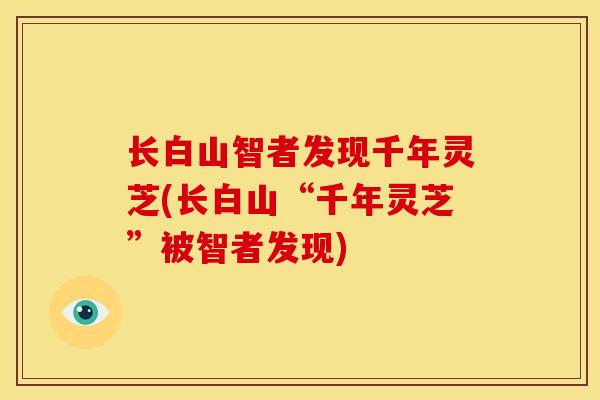 长白山智者发现千年灵芝(长白山“千年灵芝”被智者发现) 长白山智者发现千年灵芝(长白山“千年灵芝”被智者发现)