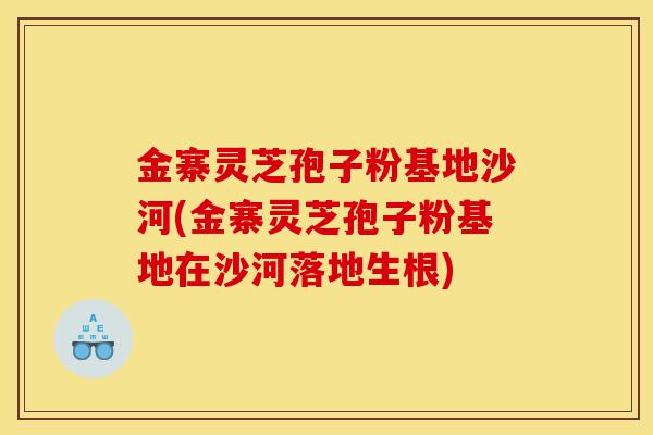金寨灵芝孢子粉基地沙河(金寨灵芝孢子粉基地在沙河落地生根) 金寨灵芝孢子粉基地沙河(金寨灵芝孢子粉基地在沙河落地生根)
