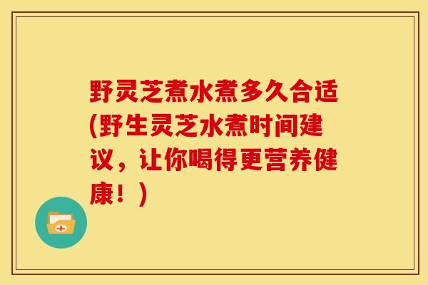 野灵芝煮水煮多久合适(野生灵芝水煮时间建议，让你喝得更营养健康！)
