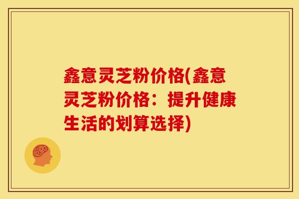鑫意灵芝粉价格(鑫意灵芝粉价格:提升健康生活的划算选择) 鑫意灵芝粉价格(鑫意灵芝粉价格:提升健康生活的划算选择)