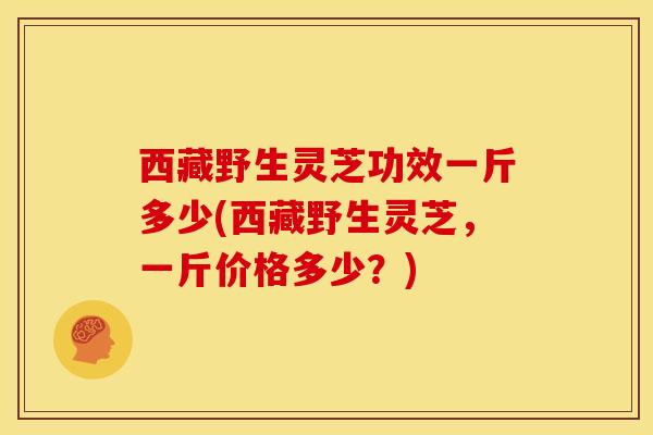 西藏野生灵芝功效一斤多少(西藏野生灵芝,一斤价格多少?) 西藏野生灵芝功效一斤多少(西藏野生灵芝,一斤价格多少?)