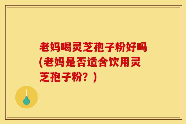 老妈喝灵芝孢子粉好吗(老妈是否适合饮用灵芝孢子粉?) 老妈喝灵芝孢子粉好吗(老妈是否适合饮用灵芝孢子粉?)