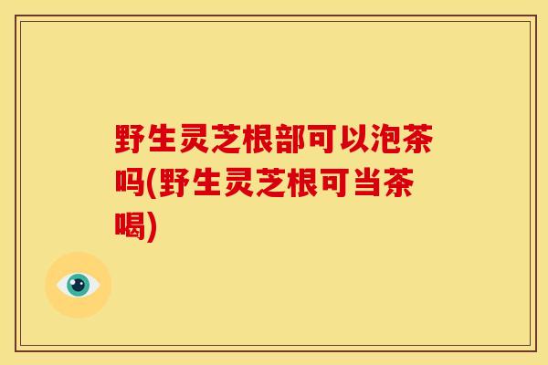 野生灵芝根部可以泡茶吗(野生灵芝根可当茶喝) 野生灵芝根部可以泡茶吗(野生灵芝根可当茶喝)