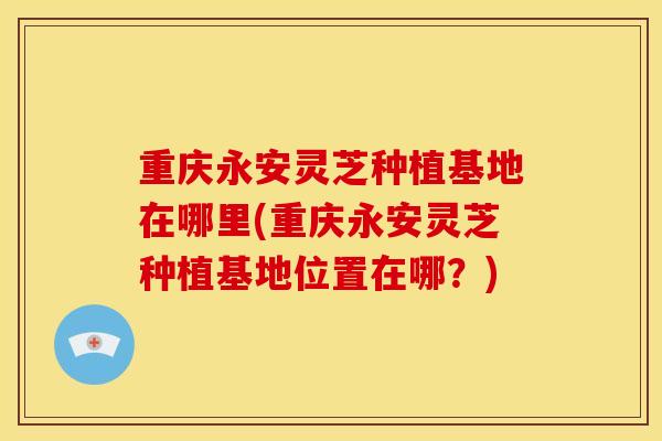 重庆永安灵芝种植基地在哪里(重庆永安灵芝种植基地位置在哪?) 重庆永安灵芝种植基地在哪里(重庆永安灵芝种植基地位置在哪?)