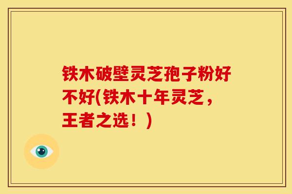 铁木破壁灵芝孢子粉好不好(铁木十年灵芝，王者之选！)