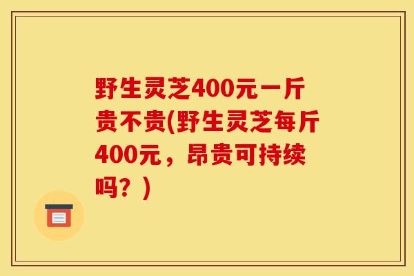 野生灵芝400元一斤贵不贵(野生灵芝每斤400元,昂贵可持续吗?) 野生灵芝400元一斤贵不贵(野生灵芝每斤400元,昂贵可持续吗?)