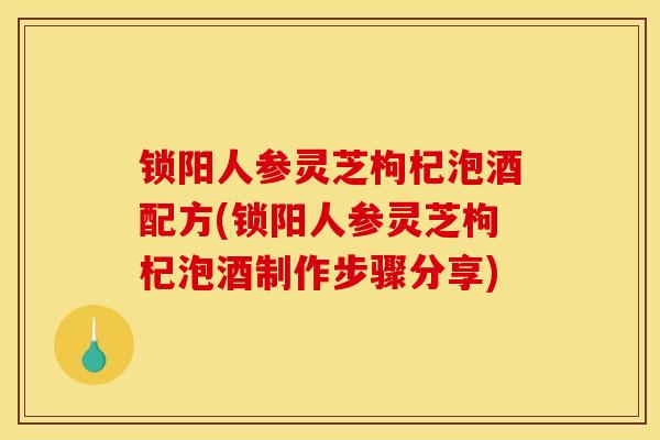 锁阳人参灵芝枸杞泡酒配方(锁阳人参灵芝枸杞泡酒制作步骤分享) 锁阳人参灵芝枸杞泡酒配方(锁阳人参灵芝枸杞泡酒制作步骤分享)