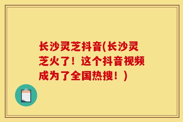 长沙灵芝抖音(长沙灵芝火了!这个抖音视频成为了全国热搜!) 长沙灵芝抖音(长沙灵芝火了!这个抖音视频成为了全国热搜!)