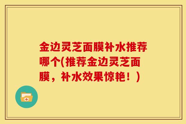 金边灵芝面膜补水推荐哪个(推荐金边灵芝面膜,补水效果惊艳!) 金边灵芝面膜补水推荐哪个(推荐金边灵芝面膜,补水效果惊艳!)