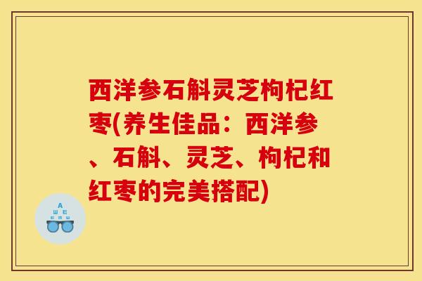 西洋参石斛灵芝枸杞红枣(养生佳品：西洋参、石斛、灵芝、枸杞和红枣的完美搭配)