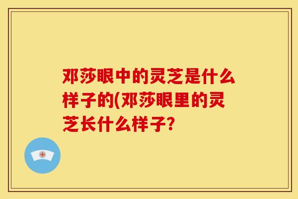 邓莎眼中的灵芝是什么样子的(邓莎眼里的灵芝长什么样子? 邓莎眼中的灵芝是什么样子的(邓莎眼里的灵芝长什么样子?