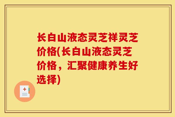 长白山液态灵芝祥灵芝价格(长白山液态灵芝价格,汇聚健康养生好选择) 长白山液态灵芝祥灵芝价格(长白山液态灵芝价格,汇聚健康养生好选择)