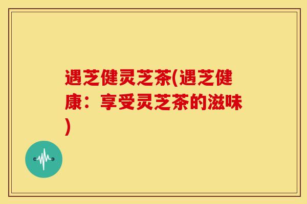遇芝健灵芝茶(遇芝健康:享受灵芝茶的滋味) 遇芝健灵芝茶(遇芝健康:享受灵芝茶的滋味)