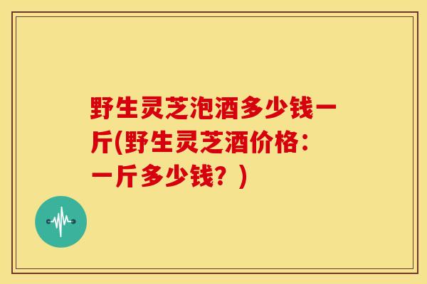 野生灵芝泡酒多少钱一斤(野生灵芝酒价格:一斤多少钱?) 野生灵芝泡酒多少钱一斤(野生灵芝酒价格:一斤多少钱?)