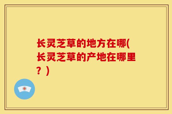 长灵芝草的地方在哪(长灵芝草的产地在哪里?) 长灵芝草的地方在哪(长灵芝草的产地在哪里?)
