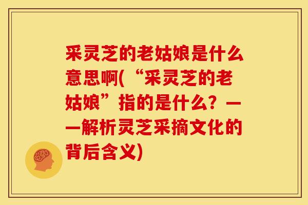 采灵芝的老姑娘是什么意思啊(“采灵芝的老姑娘”指的是什么？——解析灵芝采摘文化的背后含义)