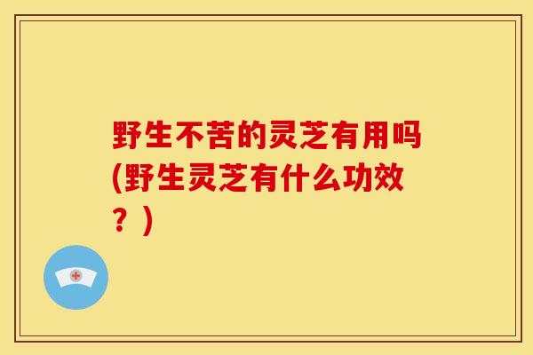 野生不苦的灵芝有用吗(野生灵芝有什么功效?) 野生不苦的灵芝有用吗(野生灵芝有什么功效?)