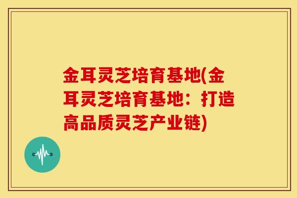 金耳灵芝培育基地(金耳灵芝培育基地:打造高品质灵芝产业链) 金耳灵芝培育基地(金耳灵芝培育基地:打造高品质灵芝产业链)