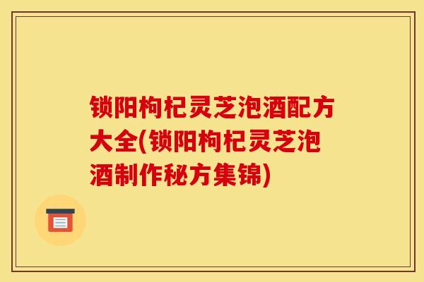 锁阳枸杞灵芝泡酒配方大全(锁阳枸杞灵芝泡酒制作秘方集锦) 锁阳枸杞灵芝泡酒配方大全(锁阳枸杞灵芝泡酒制作秘方集锦)