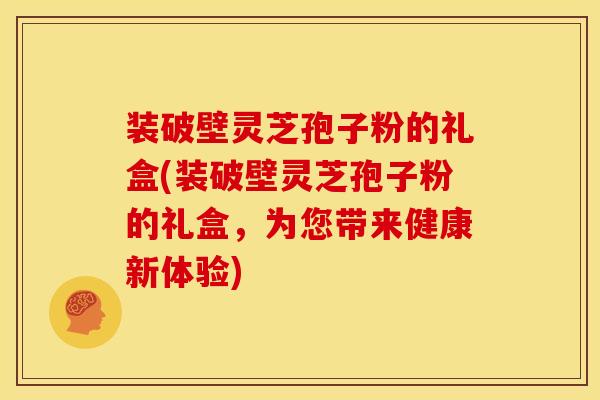 装破壁灵芝孢子粉的礼盒(装破壁灵芝孢子粉的礼盒,为您带来健康新体验) 装破壁灵芝孢子粉的礼盒(装破壁灵芝孢子粉的礼盒,为您带来健康新体验)