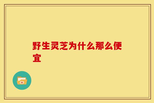 野生灵芝为什么那么便宜 野生灵芝为什么那么便宜