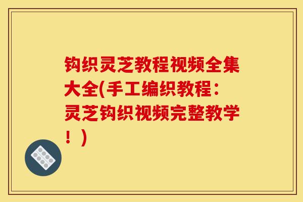 钩织灵芝教程视频全集大全(手工编织教程:灵芝钩织视频完整教学!) 钩织灵芝教程视频全集大全(手工编织教程:灵芝钩织视频完整教学!)