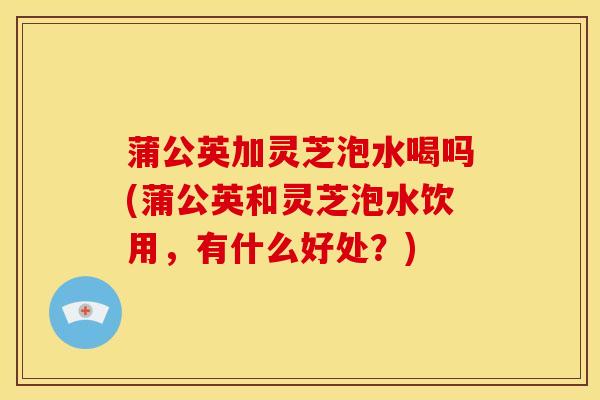蒲公英加灵芝泡水喝吗(蒲公英和灵芝泡水饮用,有什么好处?) 蒲公英加灵芝泡水喝吗(蒲公英和灵芝泡水饮用,有什么好处?)