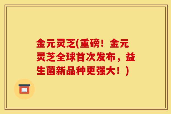 金元灵芝(重磅！金元灵芝全球首次发布，益生菌新品种更强大！)