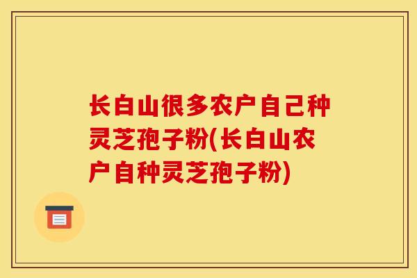 长白山很多农户自己种灵芝孢子粉(长白山农户自种灵芝孢子粉) 长白山很多农户自己种灵芝孢子粉(长白山农户自种灵芝孢子粉)