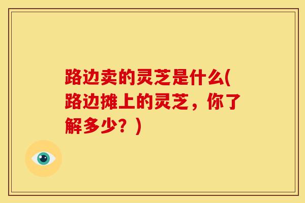 路边卖的灵芝是什么(路边摊上的灵芝，你了解多少？)