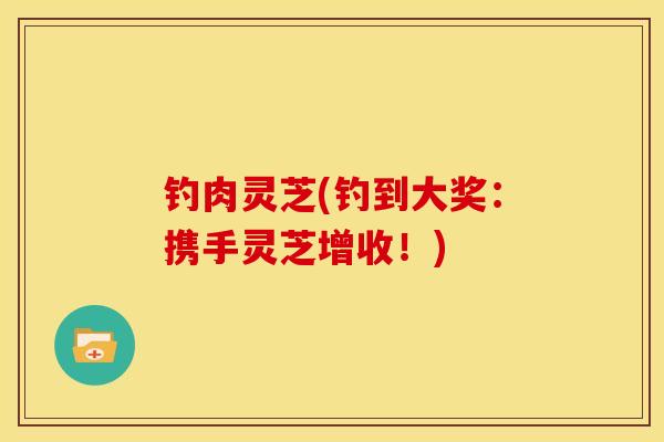 钓肉灵芝(钓到大奖:携手灵芝增收!) 钓肉灵芝(钓到大奖:携手灵芝增收!)