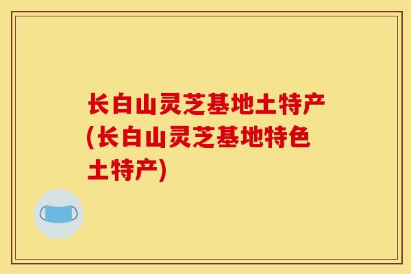 长白山灵芝基地土特产(长白山灵芝基地特色土特产) 长白山灵芝基地土特产(长白山灵芝基地特色土特产)