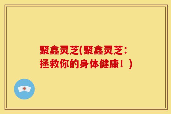 聚鑫灵芝(聚鑫灵芝：拯救你的身体健康！)