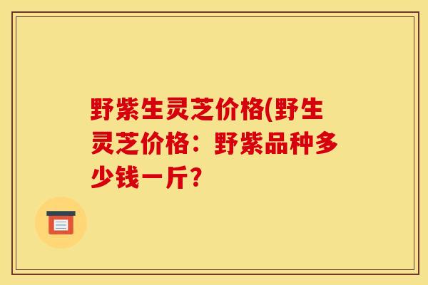 野紫生灵芝价格(野生灵芝价格:野紫品种多少钱一斤? 野紫生灵芝价格(野生灵芝价格:野紫品种多少钱一斤?