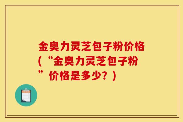 金奥力灵芝包子粉价格(“金奥力灵芝包子粉”价格是多少？)