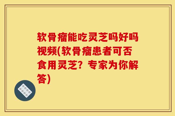 软骨瘤能吃灵芝吗好吗视频(软骨瘤患者可否食用灵芝？专家为你解答)