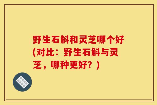 野生石斛和灵芝哪个好(对比:野生石斛与灵芝,哪种更好?) 野生石斛和灵芝哪个好(对比:野生石斛与灵芝,哪种更好?)