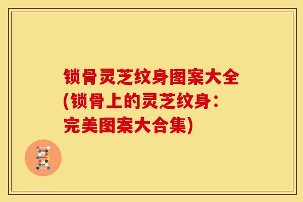 锁骨灵芝纹身图案大全(锁骨上的灵芝纹身:完美图案大合集) 锁骨灵芝纹身图案大全(锁骨上的灵芝纹身:完美图案大合集)