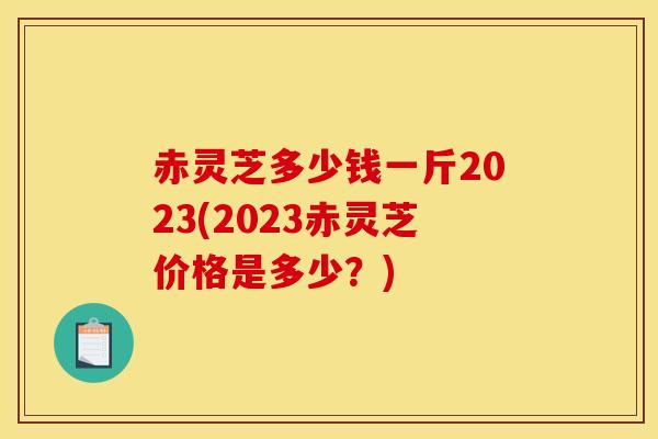 赤灵芝多少钱一斤2023(2023赤灵芝价格是多少?) 赤灵芝多少钱一斤2023(2023赤灵芝价格是多少?)